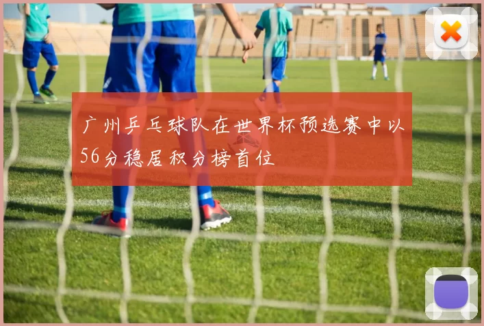 广州乒乓球队在世界杯预选赛中以56分稳居积分榜首位