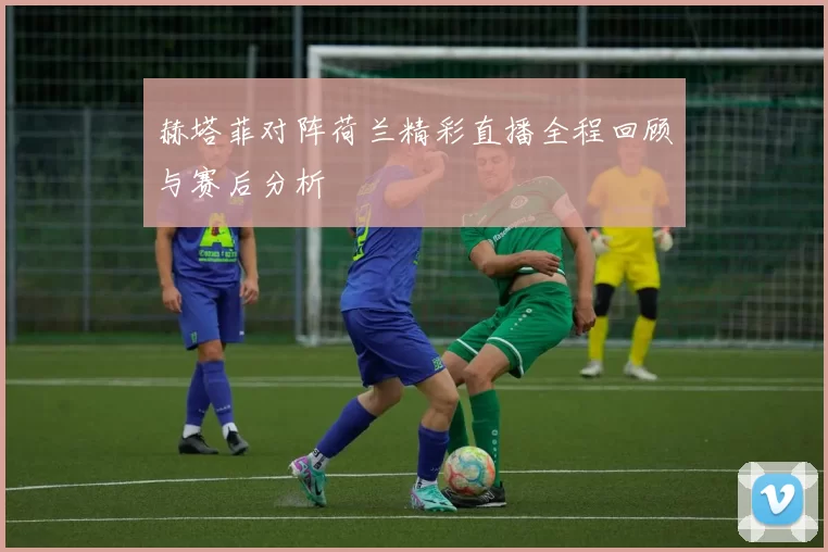 赫塔菲对阵荷兰精彩直播全程回顾与赛后分析