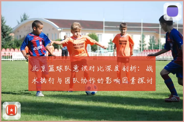北京篮球队意识对比深度剖析：战术执行与团队协作的影响因素探讨