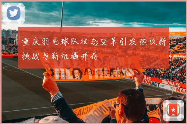 重庆羽毛球队状态变革引发热议新挑战与新机遇并存