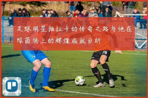 足球明星抽拉卡的传奇之路与他在绿茵场上的辉煌成就分析