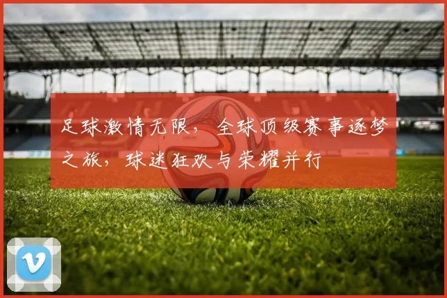 足球激情无限，全球顶级赛事逐梦之旅，球迷狂欢与荣耀并行