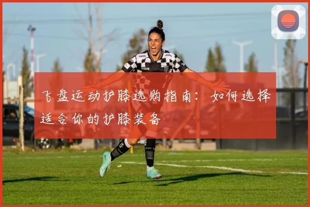 飞盘运动护膝选购指南：如何选择适合你的护膝装备