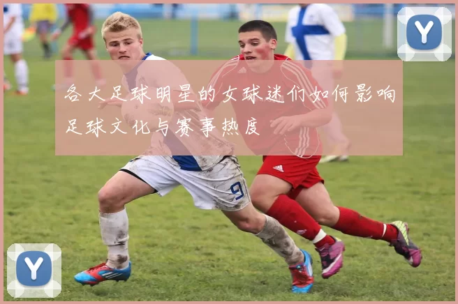 各大足球明星的女球迷们如何影响足球文化与赛事热度