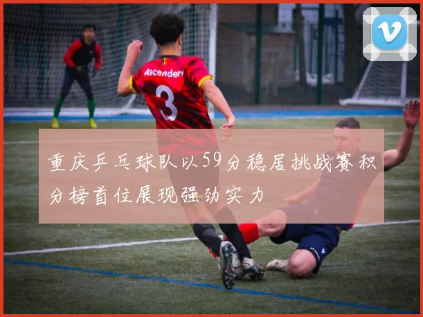 重庆乒乓球队以59分稳居挑战赛积分榜首位展现强劲实力