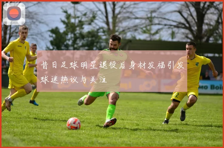 昔日足球明星退役后身材发福引发球迷热议与关注