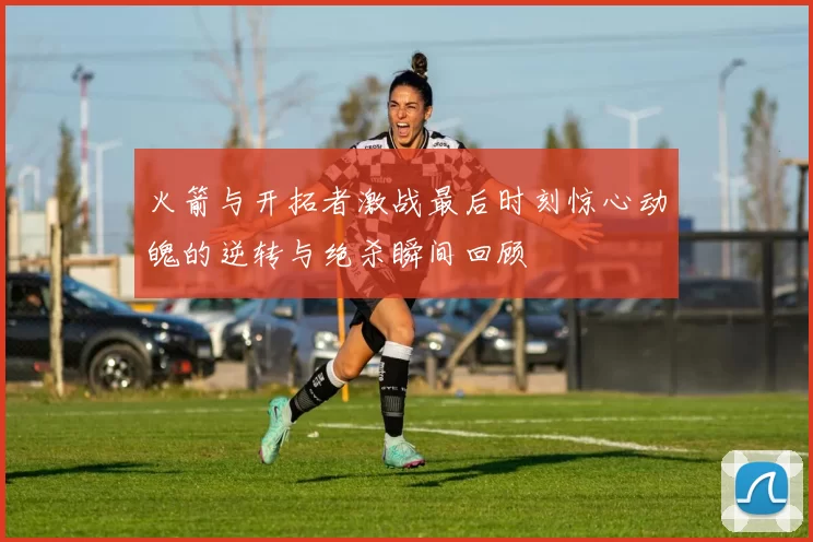 火箭与开拓者激战最后时刻惊心动魄的逆转与绝杀瞬间回顾