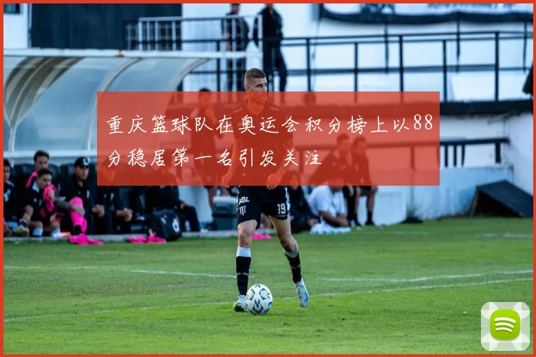 重庆篮球队在奥运会积分榜上以88分稳居第一名引发关注