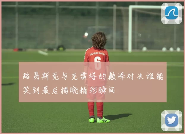 路易斯竟与克雷塔的巅峰对决谁能笑到最后揭晓精彩瞬间