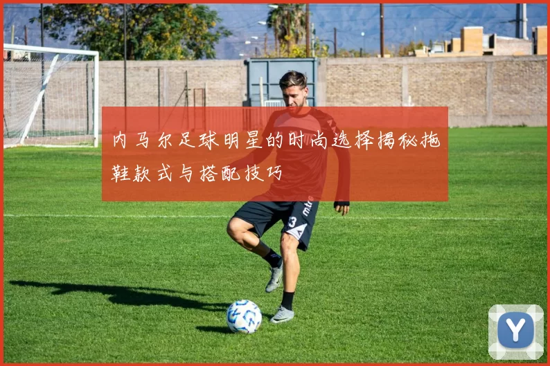 内马尔足球明星的时尚选择揭秘拖鞋款式与搭配技巧