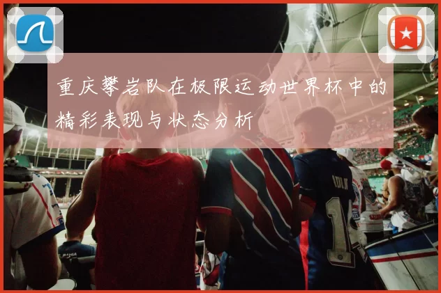 重庆攀岩队在极限运动世界杯中的精彩表现与状态分析