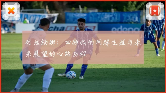对话杨娜：回顾我的网球生涯与未来展望的心路历程