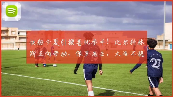 快船今夏引援喜忧参半！比尔科林斯正向带动，保罗老去，大洛不稳