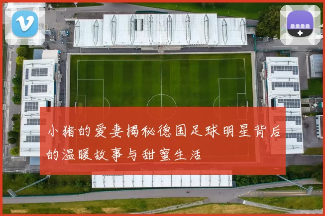 小猪的爱妻揭秘德国足球明星背后的温暖故事与甜蜜生活