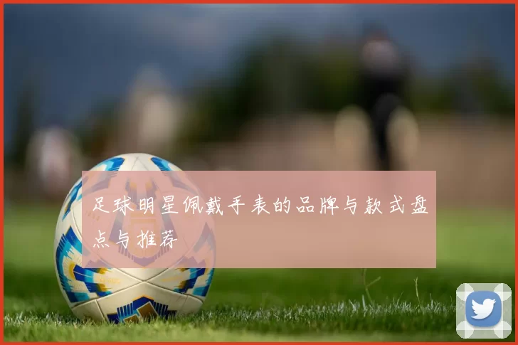 足球明星佩戴手表的品牌与款式盘点与推荐