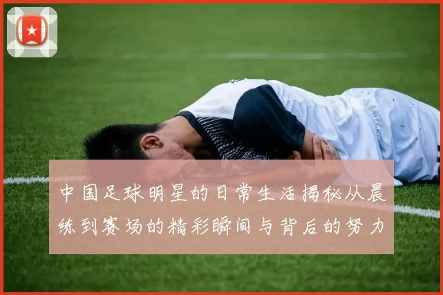 中国足球明星的日常生活揭秘从晨练到赛场的精彩瞬间与背后的努力与坚持