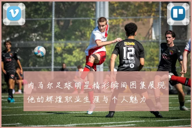 内马尔足球明星精彩瞬间图集展现他的辉煌职业生涯与个人魅力