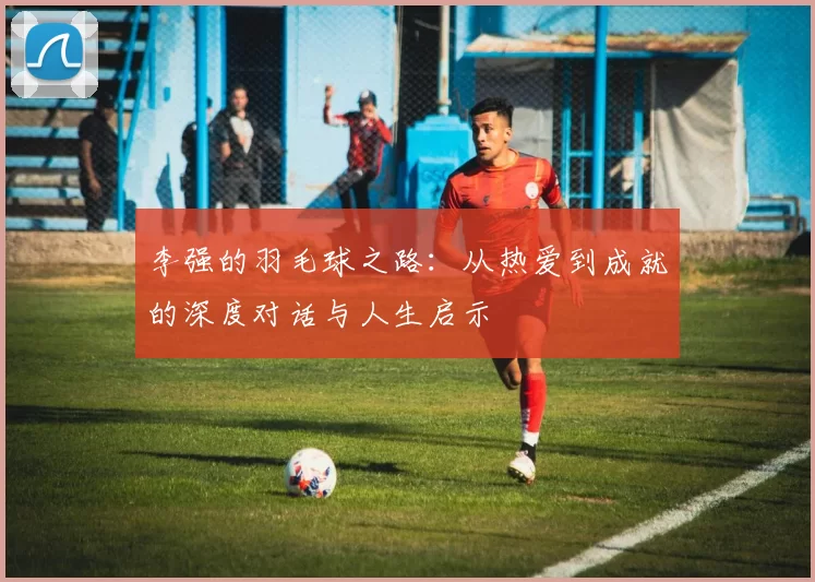 李强的羽毛球之路：从热爱到成就的深度对话与人生启示