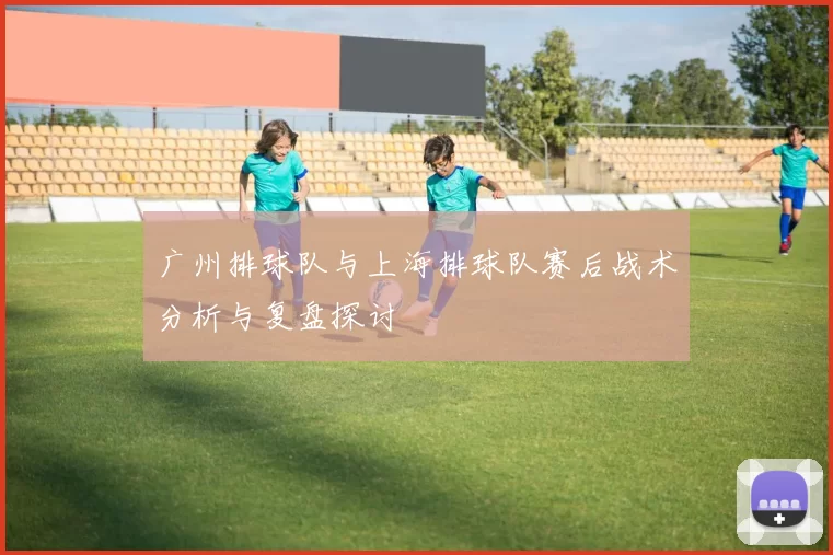 广州排球队与上海排球队赛后战术分析与复盘探讨
