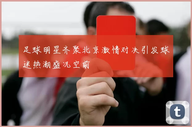 足球明星齐聚北京激情对决引发球迷热潮盛况空前