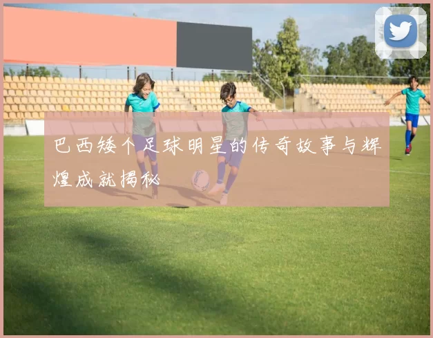 巴西矮个足球明星的传奇故事与辉煌成就揭秘