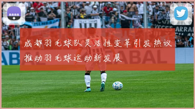 成都羽毛球队灵活性变革引发热议推动羽毛球运动新发展
