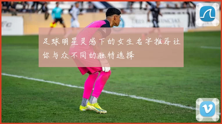 足球明星灵感下的女生名字推荐让你与众不同的独特选择