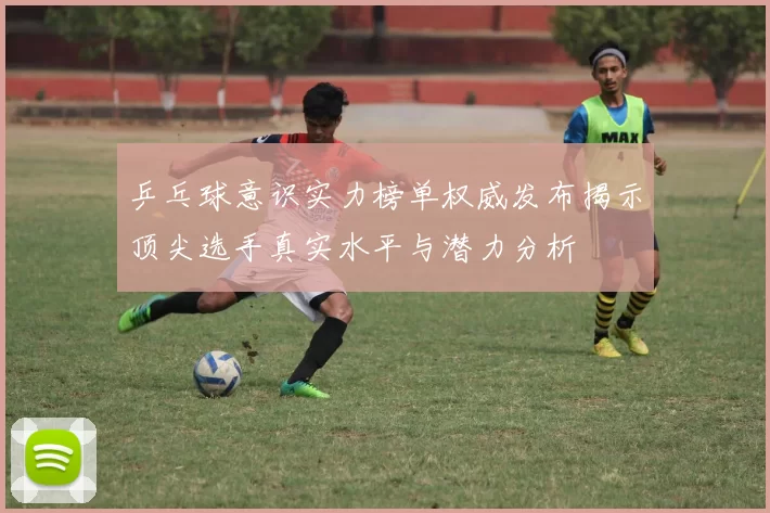 乒乓球意识实力榜单权威发布揭示顶尖选手真实水平与潜力分析