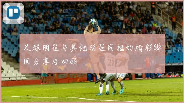 足球明星与其他明星同框的精彩瞬间分享与回顾