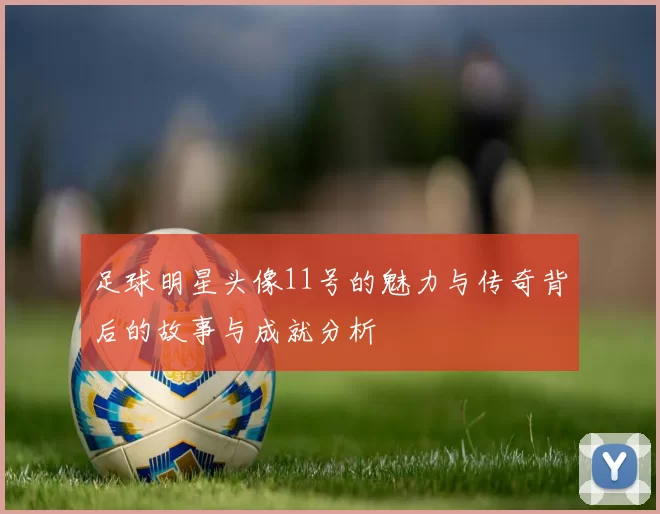 足球明星头像11号的魅力与传奇背后的故事与成就分析