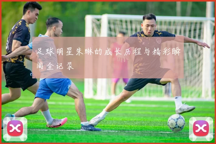 足球明星朱琳的成长历程与精彩瞬间全记录