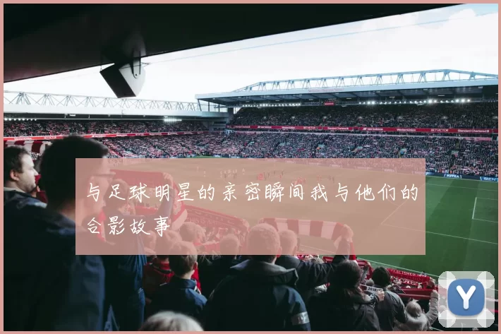 与足球明星的亲密瞬间我与他们的合影故事