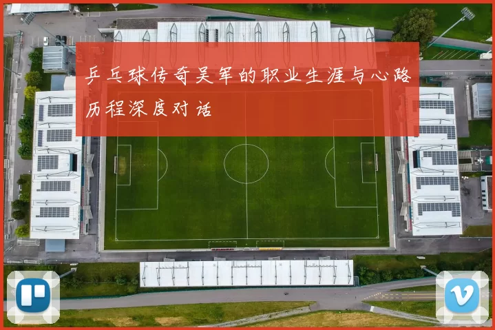 乒乓球传奇吴军的职业生涯与心路历程深度对话
