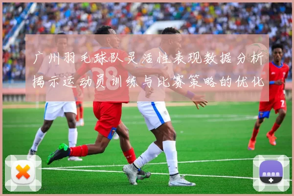 广州羽毛球队灵活性表现数据分析揭示运动员训练与比赛策略的优化路径