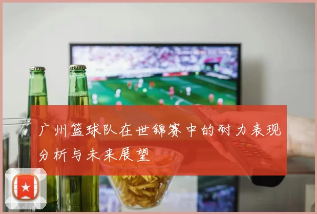 广州篮球队在世锦赛中的耐力表现分析与未来展望