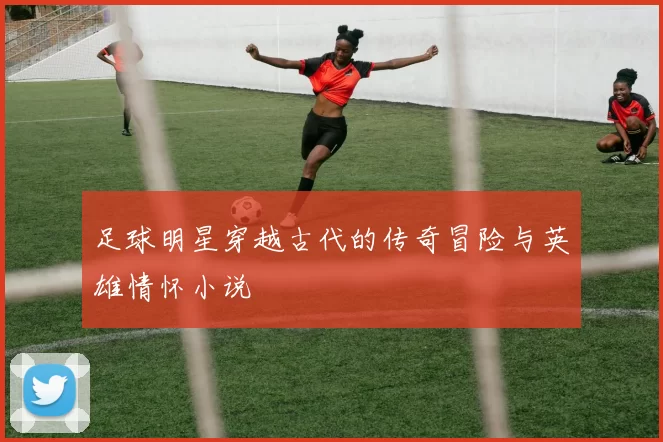 足球明星穿越古代的传奇冒险与英雄情怀小说