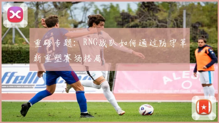 重磅专题：RNG战队如何通过防守革新重塑赛场格局