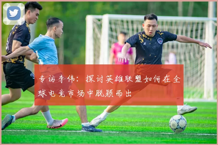 专访李伟：探讨英雄联盟如何在全球电竞市场中脱颖而出