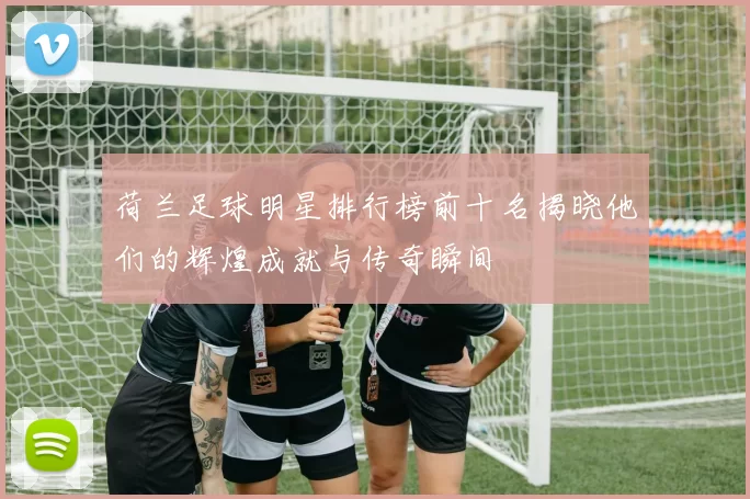 荷兰足球明星排行榜前十名揭晓他们的辉煌成就与传奇瞬间