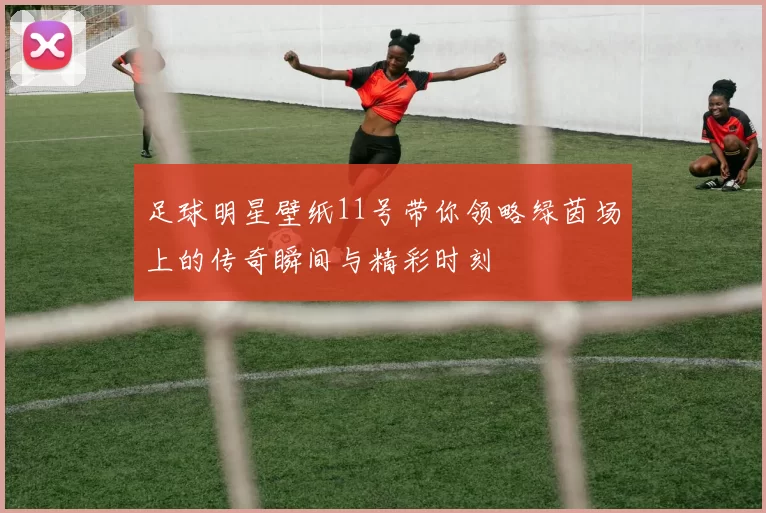 足球明星壁纸11号带你领略绿茵场上的传奇瞬间与精彩时刻