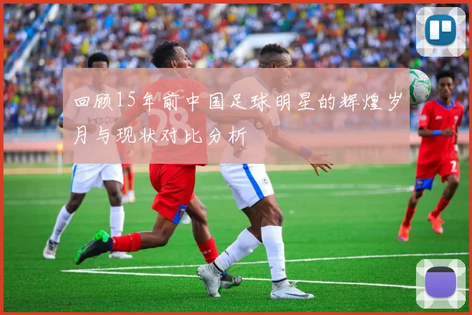 回顾15年前中国足球明星的辉煌岁月与现状对比分析