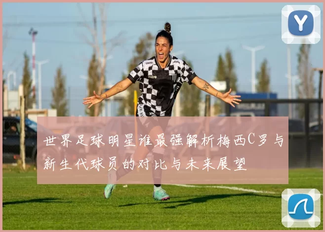 世界足球明星谁最强解析梅西C罗与新生代球员的对比与未来展望