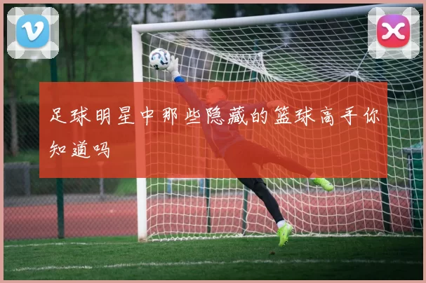 足球明星中那些隐藏的篮球高手你知道吗