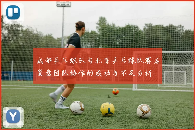 成都乒乓球队与北京乒乓球队赛后复盘团队协作的成功与不足分析