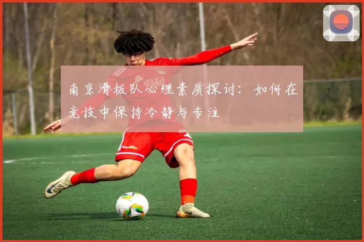 南京滑板队心理素质探讨：如何在竞技中保持冷静与专注