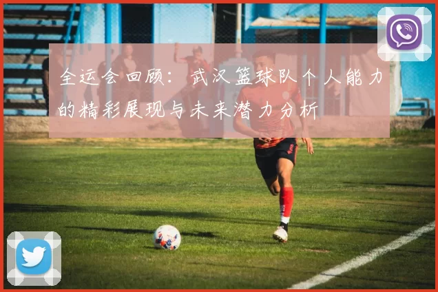 全运会回顾：武汉篮球队个人能力的精彩展现与未来潜力分析