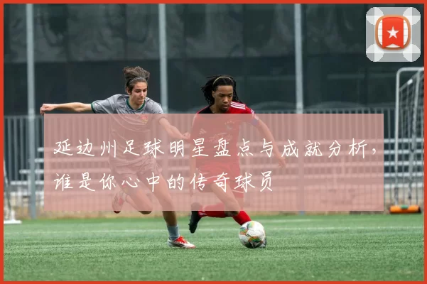延边州足球明星盘点与成就分析，谁是你心中的传奇球员