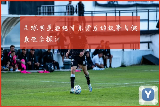 足球明星拒绝可乐背后的故事与健康理念探讨