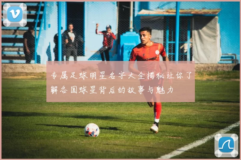 专属足球明星名字大全揭秘让你了解各国球星背后的故事与魅力