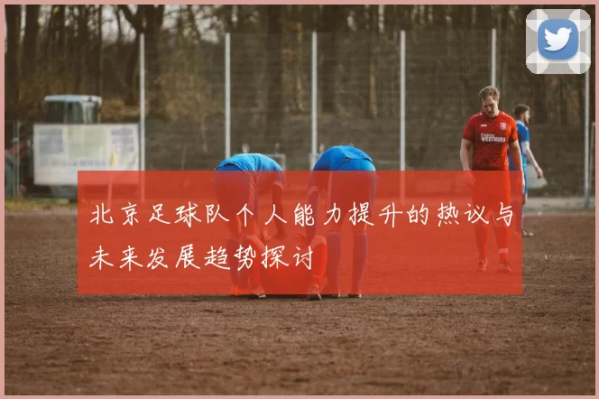 北京足球队个人能力提升的热议与未来发展趋势探讨